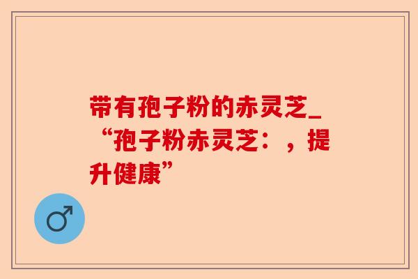 带有孢子粉的赤灵芝_“孢子粉赤灵芝:,提升健康”-第1张图片-卓越灵芝孢子粉 带有孢子粉的赤灵芝_“孢子粉赤灵芝:,提升健康”-第1张图片-卓越灵芝孢子粉