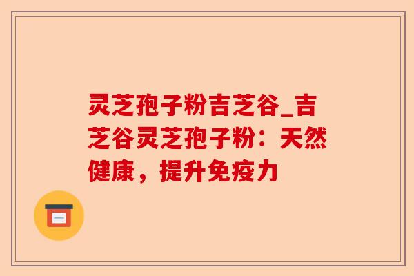 灵芝孢子粉吉芝谷_吉芝谷灵芝孢子粉:天然健康,提升免疫力-第1张图片-卓越灵芝孢子粉 灵芝孢子粉吉芝谷_吉芝谷灵芝孢子粉:天然健康,提升免疫力-第1张图片-卓越灵芝孢子粉