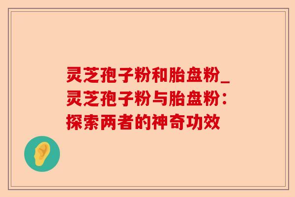 灵芝孢子粉和胎盘粉_灵芝孢子粉与胎盘粉:探索两者的神奇功效-第1张图片-卓越灵芝孢子粉 灵芝孢子粉和胎盘粉_灵芝孢子粉与胎盘粉:探索两者的神奇功效-第1张图片-卓越灵芝孢子粉