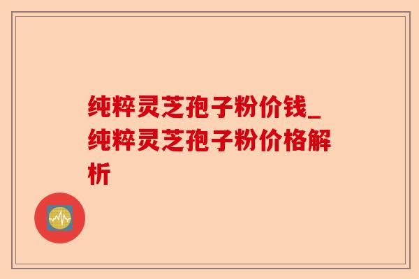 纯粹灵芝孢子粉价钱_纯粹灵芝孢子粉价格解析-第1张图片-卓越灵芝孢子粉