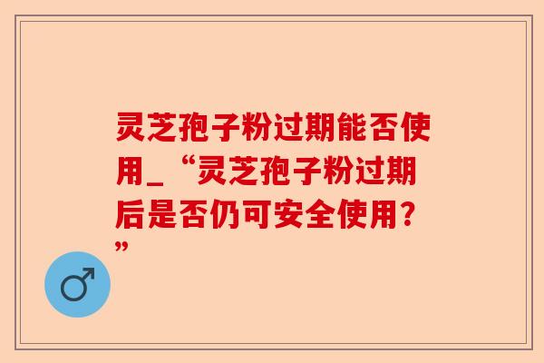 灵芝孢子粉过期能否使用_“灵芝孢子粉过期后是否仍可安全使用?”-第1张图片-卓越灵芝孢子粉 灵芝孢子粉过期能否使用_“灵芝孢子粉过期后是否仍可安全使用?”-第1张图片-卓越灵芝孢子粉