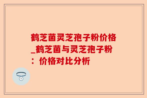 鹤芝菌灵芝孢子粉价格_鹤芝菌与灵芝孢子粉：价格对比分析-第1张图片-卓越灵芝孢子粉