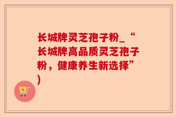 长城牌灵芝孢子粉_“长城牌高品质灵芝孢子粉,健康养生新选择”)-第1张图片-卓越灵芝孢子粉 长城牌灵芝孢子粉_“长城牌高品质灵芝孢子粉,健康养生新选择”)-第1张图片-卓越灵芝孢子粉