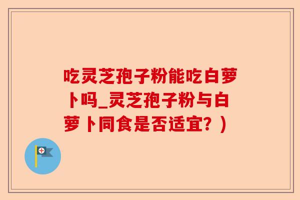 吃灵芝孢子粉能吃白萝卜吗_灵芝孢子粉与白萝卜同食是否适宜?)-第1张图片-卓越灵芝孢子粉 吃灵芝孢子粉能吃白萝卜吗_灵芝孢子粉与白萝卜同食是否适宜?)-第1张图片-卓越灵芝孢子粉