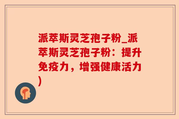 派萃斯灵芝孢子粉_派萃斯灵芝孢子粉:提升免疫力,增强健康活力)-第1张图片-卓越灵芝孢子粉 派萃斯灵芝孢子粉_派萃斯灵芝孢子粉:提升免疫力,增强健康活力)-第1张图片-卓越灵芝孢子粉