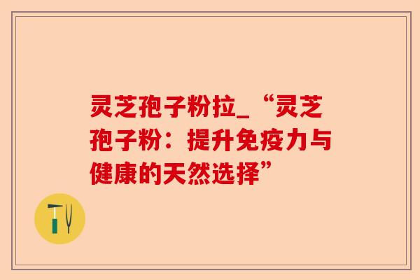 灵芝孢子粉拉_“灵芝孢子粉：提升免疫力与健康的天然选择”-第1张图片-卓越灵芝孢子粉