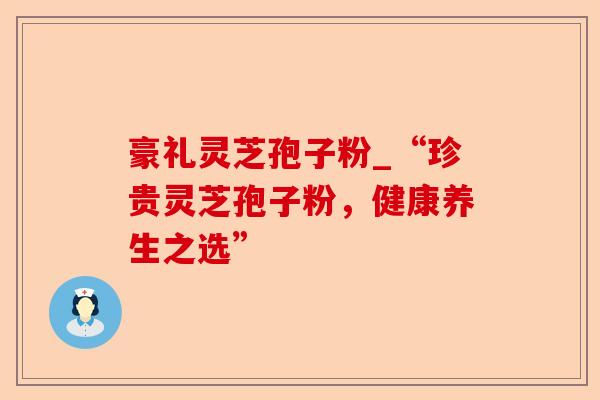 豪礼灵芝孢子粉_“珍贵灵芝孢子粉,健康养生之选”-第1张图片-卓越灵芝孢子粉 豪礼灵芝孢子粉_“珍贵灵芝孢子粉,健康养生之选”-第1张图片-卓越灵芝孢子粉