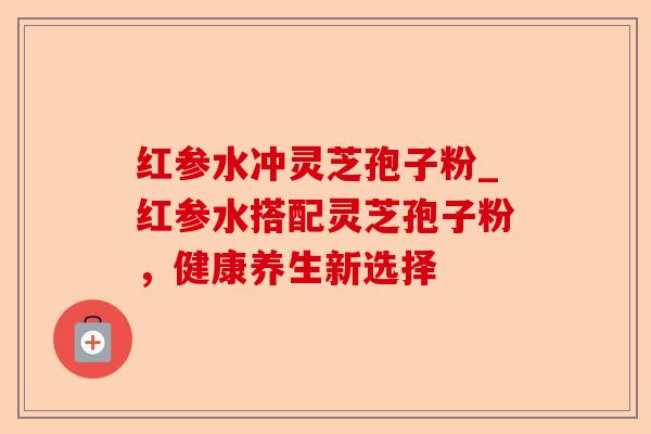 红参水冲灵芝孢子粉_红参水搭配灵芝孢子粉,健康养生新选择-第1张图片-卓越灵芝孢子粉 红参水冲灵芝孢子粉_红参水搭配灵芝孢子粉,健康养生新选择-第1张图片-卓越灵芝孢子粉