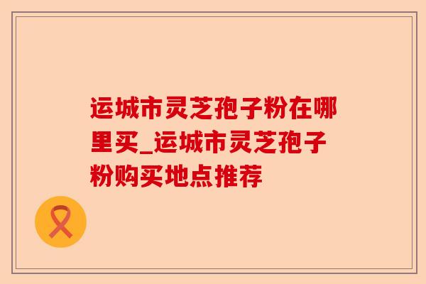 运城市灵芝孢子粉在哪里买_运城市灵芝孢子粉购买地点推荐-第1张图片-卓越灵芝孢子粉 运城市灵芝孢子粉在哪里买_运城市灵芝孢子粉购买地点推荐-第1张图片-卓越灵芝孢子粉