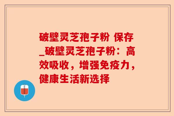 破壁灵芝孢子粉 保存_破壁灵芝孢子粉：高效吸收，增强免疫力，健康生活新选择-第1张图片-卓越灵芝孢子粉