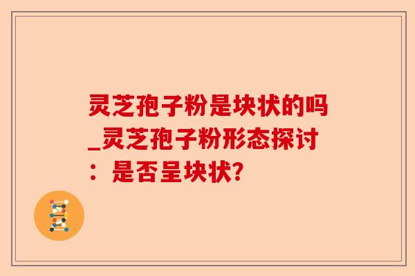 灵芝孢子粉是块状的吗_灵芝孢子粉形态探讨:是否呈块状?-第1张图片-卓越灵芝孢子粉 灵芝孢子粉是块状的吗_灵芝孢子粉形态探讨:是否呈块状?-第1张图片-卓越灵芝孢子粉