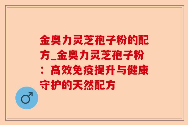 金奥力灵芝孢子粉的配方_金奥力灵芝孢子粉:高效免疫提升与健康守护的天然配方-第1张图片-卓越灵芝孢子粉 金奥力灵芝孢子粉的配方_金奥力灵芝孢子粉:高效免疫提升与健康守护的天然配方-第1张图片-卓越灵芝孢子粉