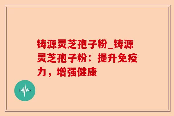 铸源灵芝孢子粉_铸源灵芝孢子粉：提升免疫力，增强健康-第1张图片-卓越灵芝孢子粉
