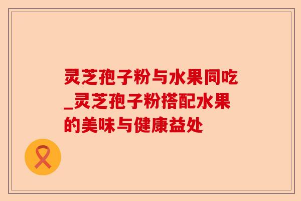 灵芝孢子粉与水果同吃_灵芝孢子粉搭配水果的美味与健康益处-第1张图片-卓越灵芝孢子粉