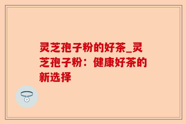 灵芝孢子粉的好茶_灵芝孢子粉：健康好茶的新选择-第1张图片-卓越灵芝孢子粉