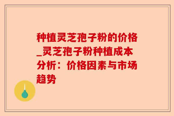 种植灵芝孢子粉的价格_灵芝孢子粉种植成本分析:价格因素与市场趋势-第1张图片-卓越灵芝孢子粉 种植灵芝孢子粉的价格_灵芝孢子粉种植成本分析:价格因素与市场趋势-第1张图片-卓越灵芝孢子粉