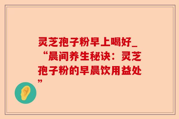 灵芝孢子粉早上喝好_“晨间养生秘诀:灵芝孢子粉的早晨饮用益处”-第1张图片-卓越灵芝孢子粉 灵芝孢子粉早上喝好_“晨间养生秘诀:灵芝孢子粉的早晨饮用益处”-第1张图片-卓越灵芝孢子粉