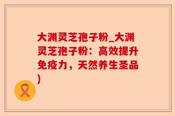 大渊灵芝孢子粉_大渊灵芝孢子粉：高效提升免疫力，天然养生圣品)-第1张图片-卓越灵芝孢子粉
