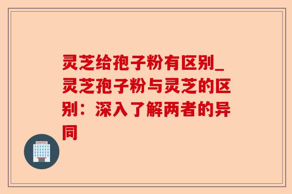 灵芝给孢子粉有区别_灵芝孢子粉与灵芝的区别：深入了解两者的异同-第1张图片-卓越灵芝孢子粉