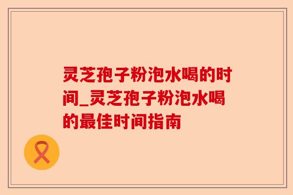 灵芝孢子粉泡水喝的时间_灵芝孢子粉泡水喝的最佳时间指南-第1张图片-卓越灵芝孢子粉 灵芝孢子粉泡水喝的时间_灵芝孢子粉泡水喝的最佳时间指南-第1张图片-卓越灵芝孢子粉