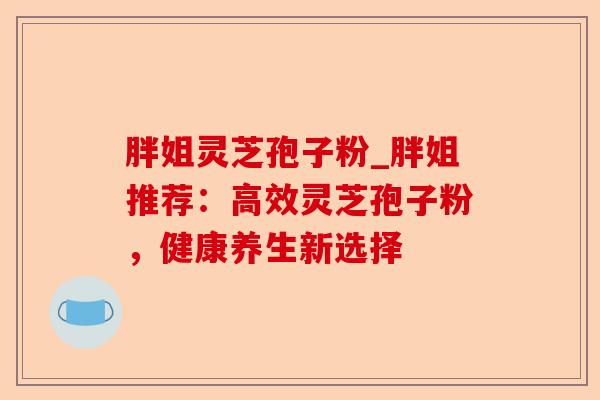 胖姐灵芝孢子粉_胖姐推荐:高效灵芝孢子粉,健康养生新选择-第1张图片-卓越灵芝孢子粉 胖姐灵芝孢子粉_胖姐推荐:高效灵芝孢子粉,健康养生新选择-第1张图片-卓越灵芝孢子粉