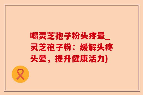 喝灵芝孢子粉头疼晕_灵芝孢子粉:缓解头疼头晕,提升健康活力)-第1张图片-卓越灵芝孢子粉 喝灵芝孢子粉头疼晕_灵芝孢子粉:缓解头疼头晕,提升健康活力)-第1张图片-卓越灵芝孢子粉