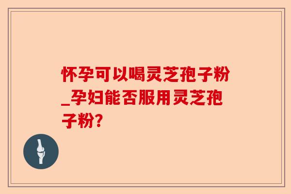 怀孕可以喝灵芝孢子粉_孕妇能否服用灵芝孢子粉？-第1张图片-卓越灵芝孢子粉