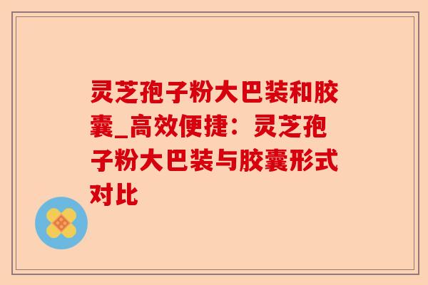 灵芝孢子粉大巴装和胶囊_高效便捷:灵芝孢子粉大巴装与胶囊形式对比-第1张图片-卓越灵芝孢子粉 灵芝孢子粉大巴装和胶囊_高效便捷:灵芝孢子粉大巴装与胶囊形式对比-第1张图片-卓越灵芝孢子粉