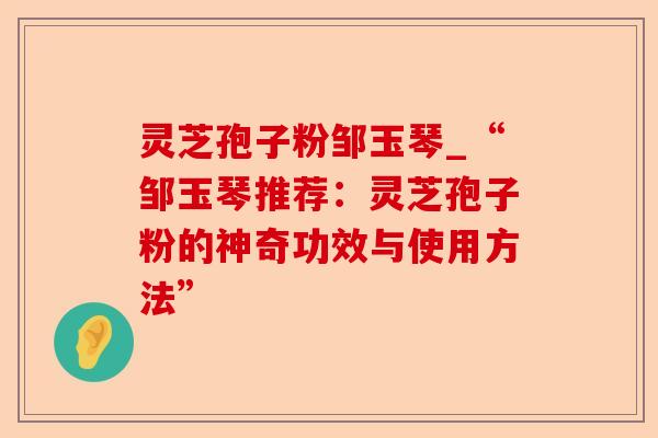 灵芝孢子粉邹玉琴_“邹玉琴推荐:灵芝孢子粉的神奇功效与使用方法”-第1张图片-卓越灵芝孢子粉 灵芝孢子粉邹玉琴_“邹玉琴推荐:灵芝孢子粉的神奇功效与使用方法”-第1张图片-卓越灵芝孢子粉