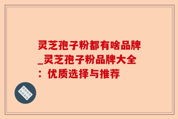 灵芝孢子粉都有啥品牌_灵芝孢子粉品牌大全：优质选择与推荐-第1张图片-卓越灵芝孢子粉