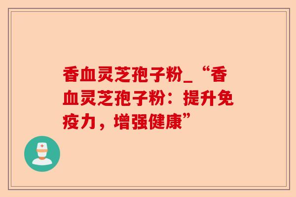 香血灵芝孢子粉_“香血灵芝孢子粉:提升免疫力,增强健康”-第1张图片-卓越灵芝孢子粉 香血灵芝孢子粉_“香血灵芝孢子粉:提升免疫力,增强健康”-第1张图片-卓越灵芝孢子粉
