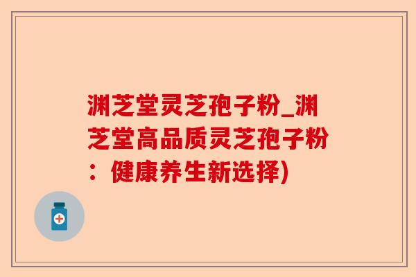 渊芝堂灵芝孢子粉_渊芝堂高品质灵芝孢子粉:健康养生新选择)-第1张图片-卓越灵芝孢子粉 渊芝堂灵芝孢子粉_渊芝堂高品质灵芝孢子粉:健康养生新选择)-第1张图片-卓越灵芝孢子粉