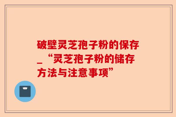 破壁灵芝孢子粉的保存_“灵芝孢子粉的储存方法与注意事项”-第1张图片-卓越灵芝孢子粉 破壁灵芝孢子粉的保存_“灵芝孢子粉的储存方法与注意事项”-第1张图片-卓越灵芝孢子粉
