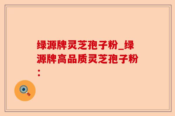 绿源牌灵芝孢子粉_绿源牌高品质灵芝孢子粉:-第1张图片-卓越灵芝孢子粉 绿源牌灵芝孢子粉_绿源牌高品质灵芝孢子粉:-第1张图片-卓越灵芝孢子粉