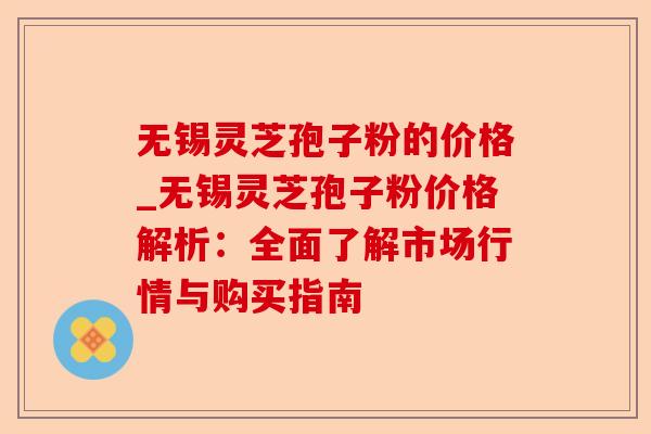 无锡灵芝孢子粉的价格_无锡灵芝孢子粉价格解析:全面了解市场行情与购买指南-第1张图片-卓越灵芝孢子粉 无锡灵芝孢子粉的价格_无锡灵芝孢子粉价格解析:全面了解市场行情与购买指南-第1张图片-卓越灵芝孢子粉