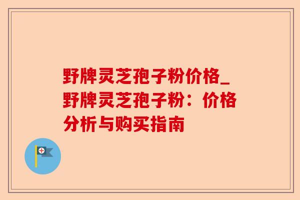 野牌灵芝孢子粉价格_野牌灵芝孢子粉:价格分析与购买指南-第1张图片-卓越灵芝孢子粉 野牌灵芝孢子粉价格_野牌灵芝孢子粉:价格分析与购买指南-第1张图片-卓越灵芝孢子粉