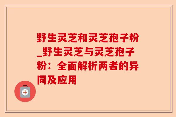 野生灵芝和灵芝孢子粉_野生灵芝与灵芝孢子粉:全面解析两者的异同及应用-第1张图片-卓越灵芝孢子粉 野生灵芝和灵芝孢子粉_野生灵芝与灵芝孢子粉:全面解析两者的异同及应用-第1张图片-卓越灵芝孢子粉