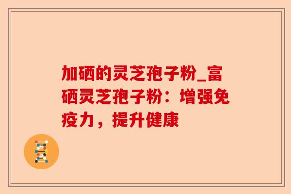 加硒的灵芝孢子粉_富硒灵芝孢子粉:增强免疫力,提升健康-第1张图片-卓越灵芝孢子粉 加硒的灵芝孢子粉_富硒灵芝孢子粉:增强免疫力,提升健康-第1张图片-卓越灵芝孢子粉