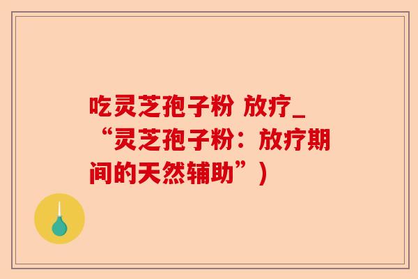 吃灵芝孢子粉 放疗_“灵芝孢子粉：放疗期间的天然辅助”)-第1张图片-卓越灵芝孢子粉