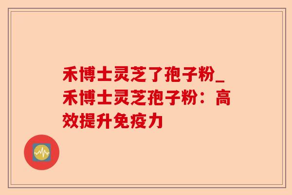 禾博士灵芝了孢子粉_禾博士灵芝孢子粉:高效提升免疫力-第1张图片-卓越灵芝孢子粉 禾博士灵芝了孢子粉_禾博士灵芝孢子粉:高效提升免疫力-第1张图片-卓越灵芝孢子粉