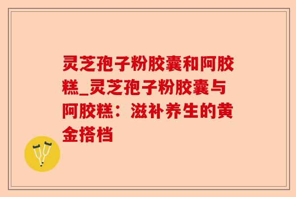 灵芝孢子粉胶囊和阿胶糕_灵芝孢子粉胶囊与阿胶糕:滋补养生的黄金搭档-第1张图片-卓越灵芝孢子粉 灵芝孢子粉胶囊和阿胶糕_灵芝孢子粉胶囊与阿胶糕:滋补养生的黄金搭档-第1张图片-卓越灵芝孢子粉
