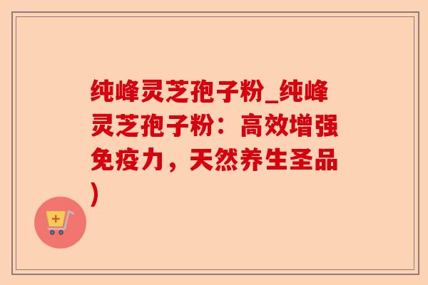 纯峰灵芝孢子粉_纯峰灵芝孢子粉:高效增强免疫力,天然养生圣品)-第1张图片-卓越灵芝孢子粉 纯峰灵芝孢子粉_纯峰灵芝孢子粉:高效增强免疫力,天然养生圣品)-第1张图片-卓越灵芝孢子粉