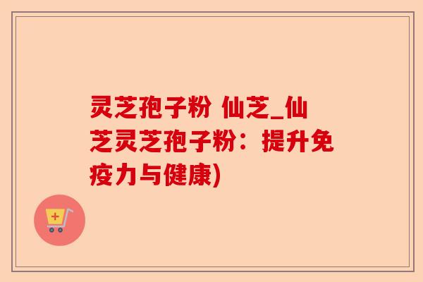 灵芝孢子粉 仙芝_仙芝灵芝孢子粉：提升免疫力与健康)-第1张图片-卓越灵芝孢子粉
