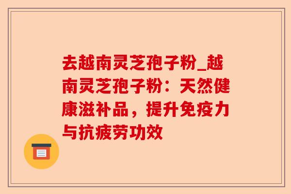 去越南灵芝孢子粉_越南灵芝孢子粉：天然健康滋补品，提升免疫力与抗疲劳功效-第1张图片-卓越灵芝孢子粉