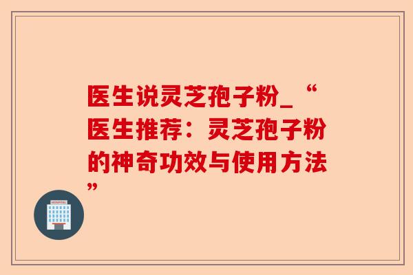 医生说灵芝孢子粉_“医生推荐:灵芝孢子粉的神奇功效与使用方法”-第1张图片-卓越灵芝孢子粉 医生说灵芝孢子粉_“医生推荐:灵芝孢子粉的神奇功效与使用方法”-第1张图片-卓越灵芝孢子粉