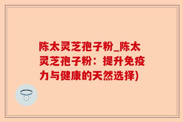 陈太灵芝孢子粉_陈太灵芝孢子粉:提升免疫力与健康的天然选择)-第1张图片-卓越灵芝孢子粉 陈太灵芝孢子粉_陈太灵芝孢子粉:提升免疫力与健康的天然选择)-第1张图片-卓越灵芝孢子粉