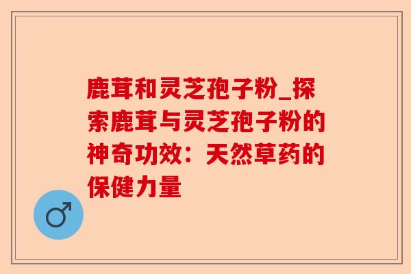 鹿茸和灵芝孢子粉_探索鹿茸与灵芝孢子粉的神奇功效:天然草药的保健力量-第1张图片-卓越灵芝孢子粉 鹿茸和灵芝孢子粉_探索鹿茸与灵芝孢子粉的神奇功效:天然草药的保健力量-第1张图片-卓越灵芝孢子粉