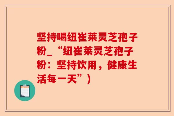 坚持喝纽崔莱灵芝孢子粉_“纽崔莱灵芝孢子粉:坚持饮用,健康生活每一天”)-第1张图片-卓越灵芝孢子粉 坚持喝纽崔莱灵芝孢子粉_“纽崔莱灵芝孢子粉:坚持饮用,健康生活每一天”)-第1张图片-卓越灵芝孢子粉