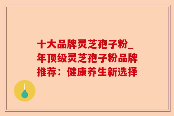 十大品牌灵芝孢子粉_年顶级灵芝孢子粉品牌推荐:健康养生新选择-第1张图片-卓越灵芝孢子粉 十大品牌灵芝孢子粉_年顶级灵芝孢子粉品牌推荐:健康养生新选择-第1张图片-卓越灵芝孢子粉