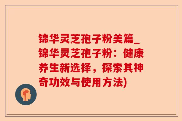 锦华灵芝孢子粉美篇_锦华灵芝孢子粉:健康养生新选择,探索其神奇功效与使用方法)-第1张图片-卓越灵芝孢子粉 锦华灵芝孢子粉美篇_锦华灵芝孢子粉:健康养生新选择,探索其神奇功效与使用方法)-第1张图片-卓越灵芝孢子粉